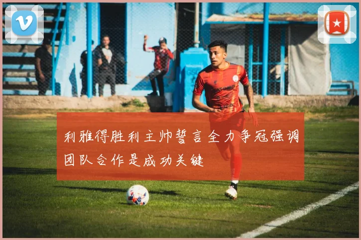 利雅得胜利主帅誓言全力争冠强调团队合作是成功关键