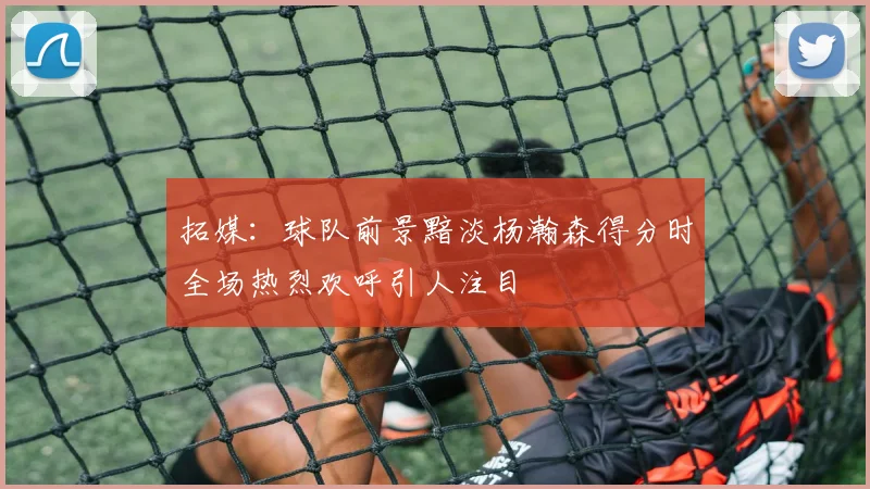 拓媒：球队前景黯淡杨瀚森得分时全场热烈欢呼引人注目