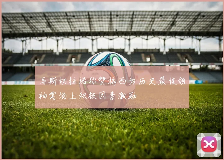 马斯切拉诺称赞梅西为历史最佳领袖需场上积极因素激励