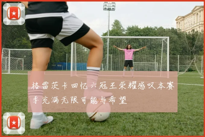 格雷茨卡回忆六冠王荣耀感叹本赛季充满无限可能与希望