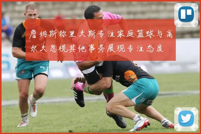 詹姆斯称里夫斯专注家庭篮球与高尔夫忽视其他事务展现专注态度