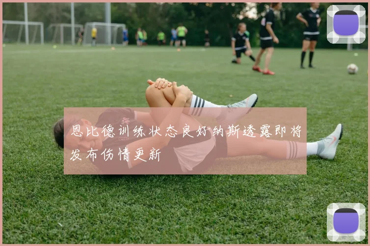 恩比德训练状态良好纳斯透露即将发布伤情更新