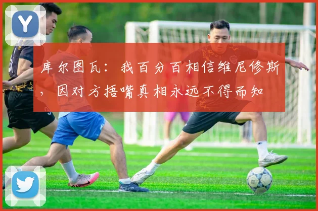 库尔图瓦：我百分百相信维尼修斯，因对方捂嘴真相永远不得而知