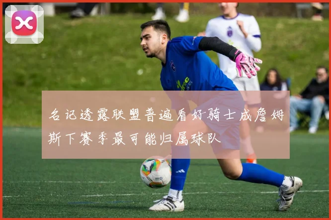 名记透露联盟普遍看好骑士成詹姆斯下赛季最可能归属球队