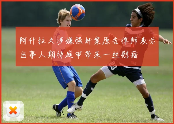 阿什拉夫涉嫌强奸案原告律师表示当事人期待庭审带来一丝慰藉